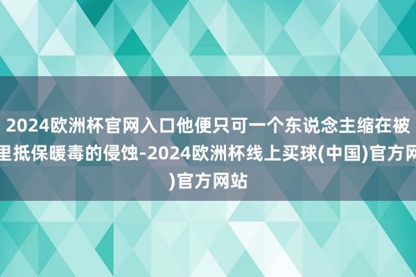 2024欧洲杯官网入口他便只可一个东说念主缩在被窝里抵保暖毒的侵蚀-2024欧洲杯线上买球(中国)官方网站