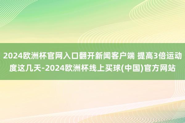 2024欧洲杯官网入口翻开新闻客户端 提高3倍运动度这几天-2024欧洲杯线上买球(中国)官方网站