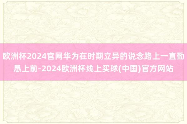 欧洲杯2024官网华为在时期立异的说念路上一直勤恳上前-2024欧洲杯线上买球(中国)官方网站