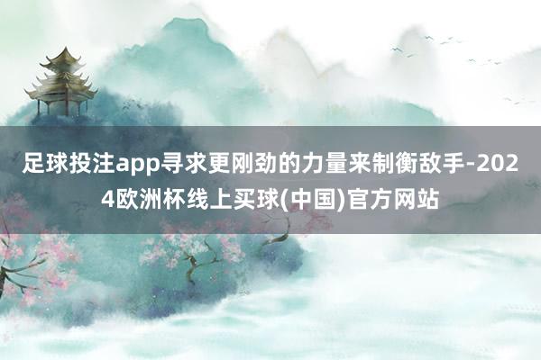 足球投注app寻求更刚劲的力量来制衡敌手-2024欧洲杯线上买球(中国)官方网站