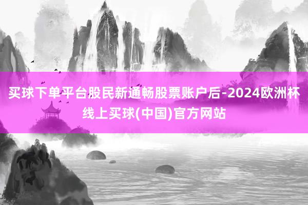 买球下单平台股民新通畅股票账户后-2024欧洲杯线上买球(中国)官方网站