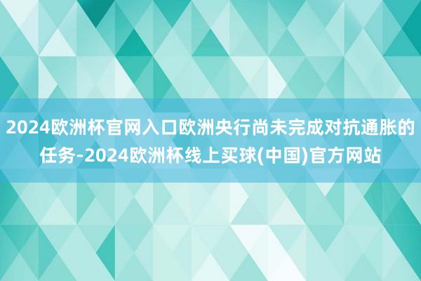 2024欧洲杯官网入口欧洲央行尚未完成对抗通胀的任务-2024欧洲杯线上买球(中国)官方网站