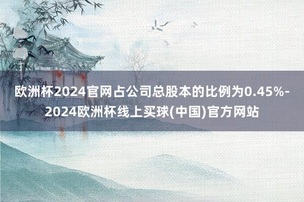 欧洲杯2024官网占公司总股本的比例为0.45%-2024欧洲杯线上买球(中国)官方网站