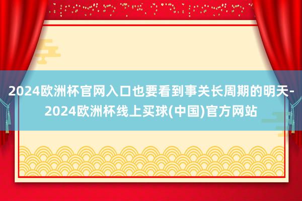 2024欧洲杯官网入口也要看到事关长周期的明天-2024欧洲杯线上买球(中国)官方网站