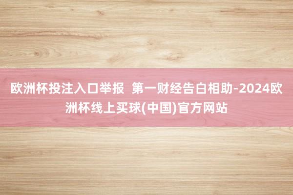 欧洲杯投注入口举报  第一财经告白相助-2024欧洲杯线上买球(中国)官方网站