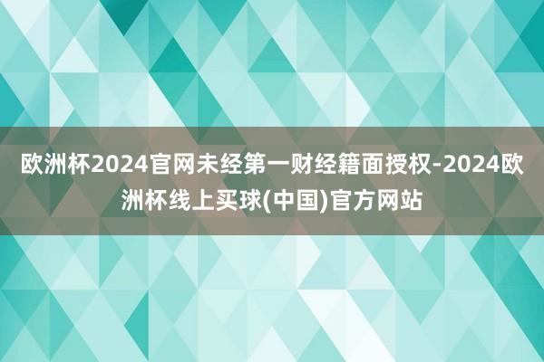 欧洲杯2024官网未经第一财经籍面授权-2024欧洲杯线上买球(中国)官方网站