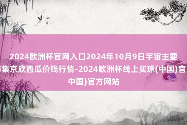 2024欧洲杯官网入口2024年10月9日宇宙主要批发市集京欣西瓜价钱行情-2024欧洲杯线上买球(中国)官方网站