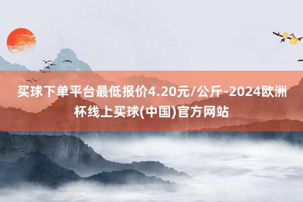 买球下单平台最低报价4.20元/公斤-2024欧洲杯线上买球(中国)官方网站