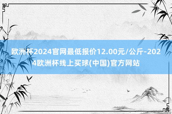 欧洲杯2024官网最低报价12.00元/公斤-2024欧洲杯线上买球(中国)官方网站