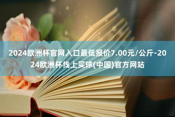 2024欧洲杯官网入口最低报价7.00元/公斤-2024欧洲杯线上买球(中国)官方网站