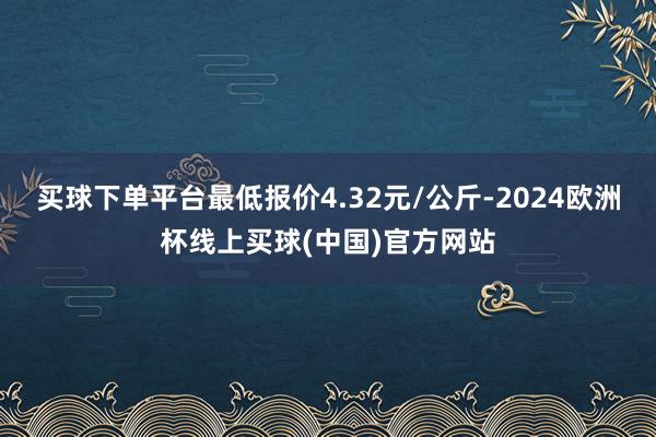 买球下单平台最低报价4.32元/公斤-2024欧洲杯线上买球(中国)官方网站