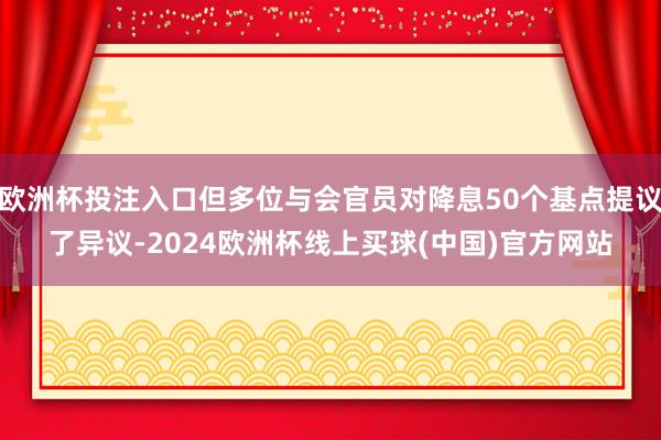 欧洲杯投注入口但多位与会官员对降息50个基点提议了异议-2024欧洲杯线上买球(中国)官方网站