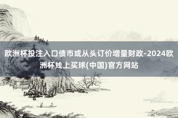 欧洲杯投注入口债市或从头订价增量财政-2024欧洲杯线上买球(中国)官方网站