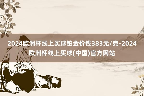 2024欧洲杯线上买球铂金价钱383元/克-2024欧洲杯线上买球(中国)官方网站