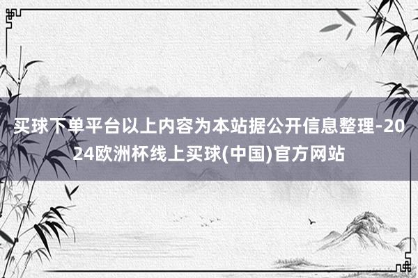 买球下单平台以上内容为本站据公开信息整理-2024欧洲杯线上买球(中国)官方网站