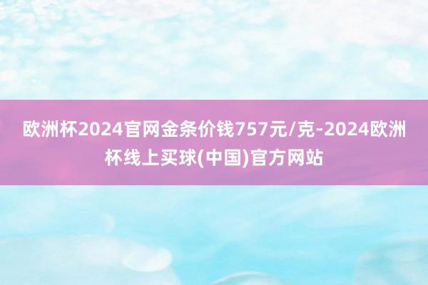 欧洲杯2024官网金条价钱757元/克-2024欧洲杯线上买球(中国)官方网站