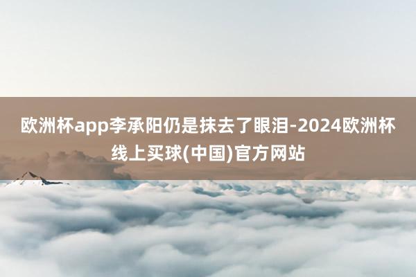 欧洲杯app李承阳仍是抹去了眼泪-2024欧洲杯线上买球(中国)官方网站