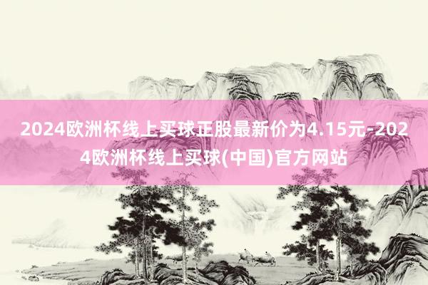 2024欧洲杯线上买球正股最新价为4.15元-2024欧洲杯线上买球(中国)官方网站