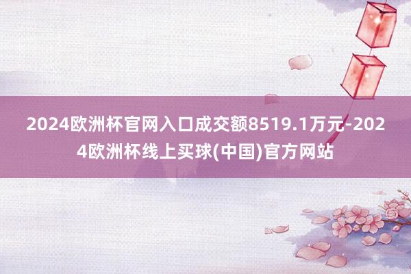 2024欧洲杯官网入口成交额8519.1万元-2024欧洲杯线上买球(中国)官方网站