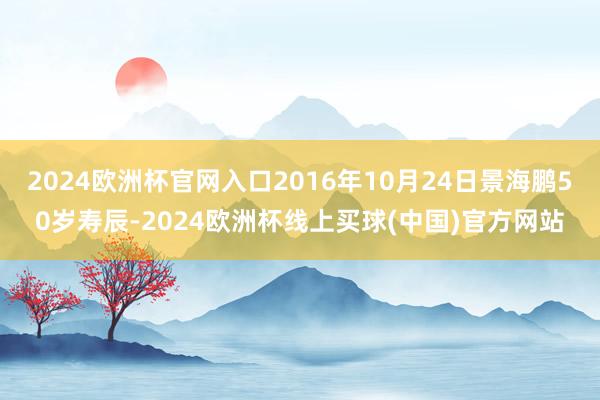 2024欧洲杯官网入口2016年10月24日景海鹏50岁寿辰-2024欧洲杯线上买球(中国)官方网站