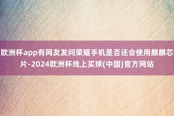 欧洲杯app有网友发问荣耀手机是否还会使用麒麟芯片-2024欧洲杯线上买球(中国)官方网站