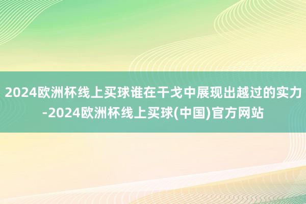 2024欧洲杯线上买球谁在干戈中展现出越过的实力-2024欧洲杯线上买球(中国)官方网站