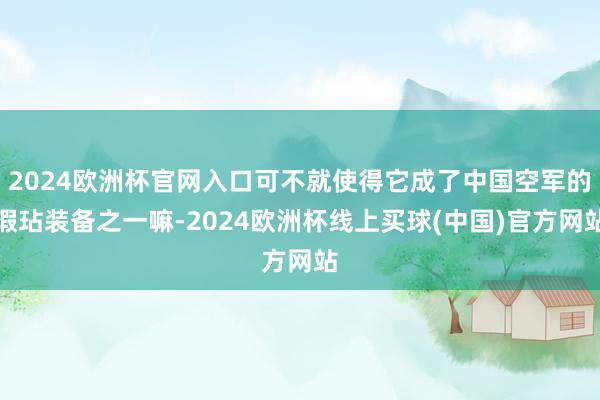 2024欧洲杯官网入口可不就使得它成了中国空军的瑕玷装备之一嘛-2024欧洲杯线上买球(中国)官方网站