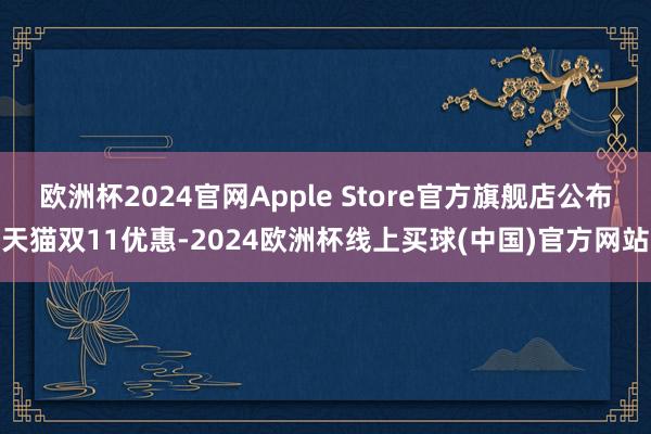 欧洲杯2024官网Apple Store官方旗舰店公布天猫双11优惠-2024欧洲杯线上买球(中国)官方网站