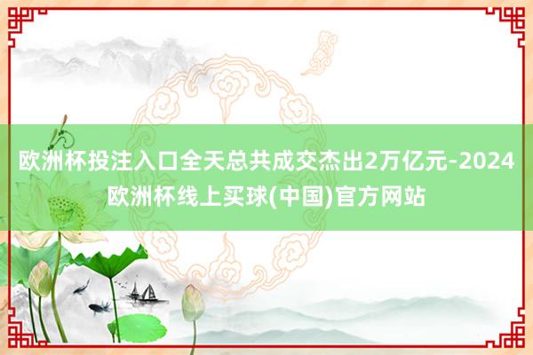 欧洲杯投注入口全天总共成交杰出2万亿元-2024欧洲杯线上买球(中国)官方网站