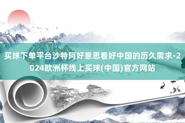 买球下单平台沙特阿好意思看好中国的历久需求-2024欧洲杯线上买球(中国)官方网站