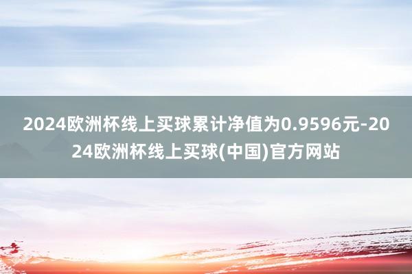 2024欧洲杯线上买球累计净值为0.9596元-2024欧洲杯线上买球(中国)官方网站