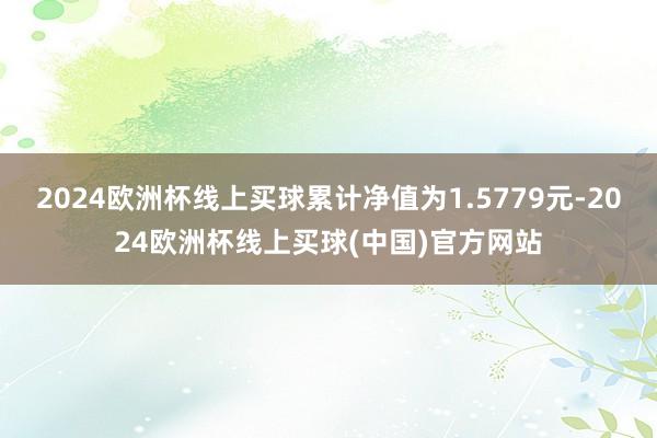 2024欧洲杯线上买球累计净值为1.5779元-2024欧洲杯线上买球(中国)官方网站