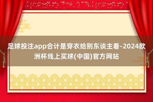 足球投注app合计是穿衣给别东谈主看-2024欧洲杯线上买球(中国)官方网站