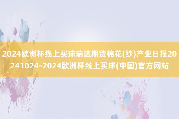 2024欧洲杯线上买球瑞达期货棉花(纱)产业日报20241024-2024欧洲杯线上买球(中国)官方网站