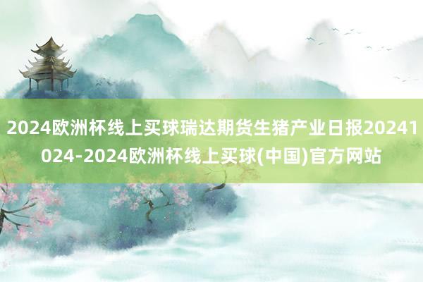 2024欧洲杯线上买球瑞达期货生猪产业日报20241024-2024欧洲杯线上买球(中国)官方网站