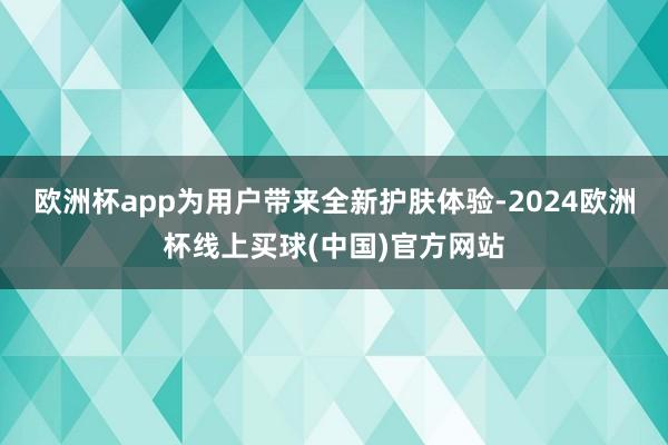 欧洲杯app为用户带来全新护肤体验-2024欧洲杯线上买球(中国)官方网站