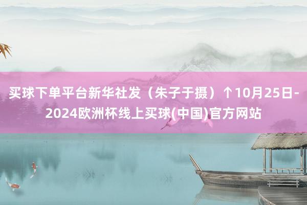 买球下单平台新华社发（朱子于摄）↑10月25日-2024欧洲杯线上买球(中国)官方网站