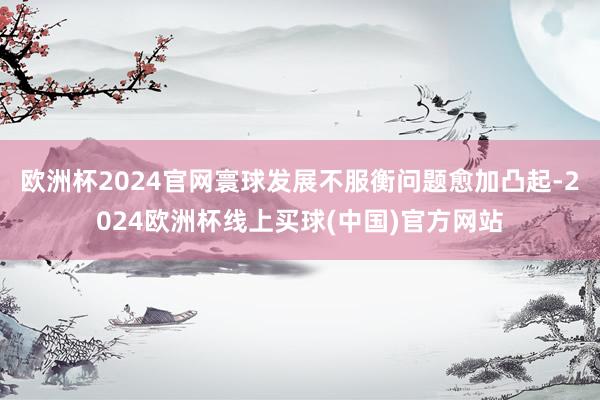 欧洲杯2024官网寰球发展不服衡问题愈加凸起-2024欧洲杯线上买球(中国)官方网站