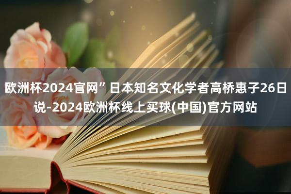 欧洲杯2024官网”日本知名文化学者高桥惠子26日说-2024欧洲杯线上买球(中国)官方网站