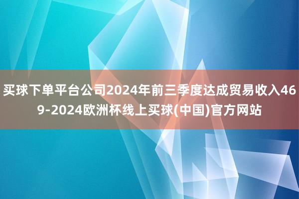 买球下单平台公司2024年前三季度达成贸易收入469-2024欧洲杯线上买球(中国)官方网站