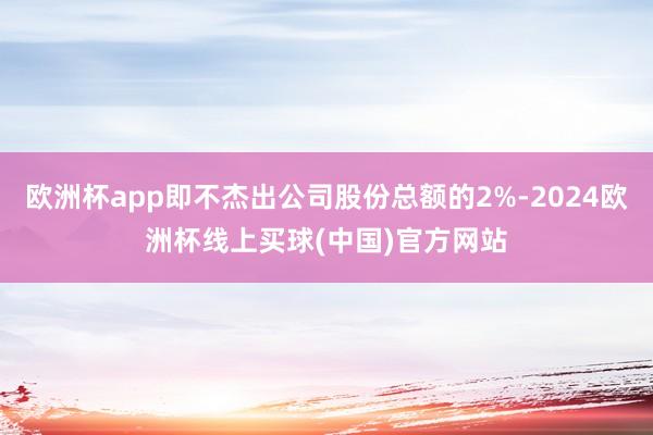 欧洲杯app即不杰出公司股份总额的2%-2024欧洲杯线上买球(中国)官方网站