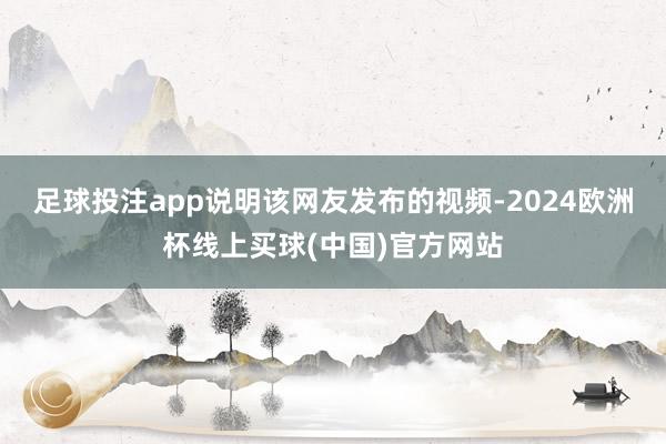 足球投注app说明该网友发布的视频-2024欧洲杯线上买球(中国)官方网站