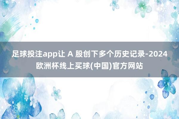 足球投注app让 A 股创下多个历史记录-2024欧洲杯线上买球(中国)官方网站