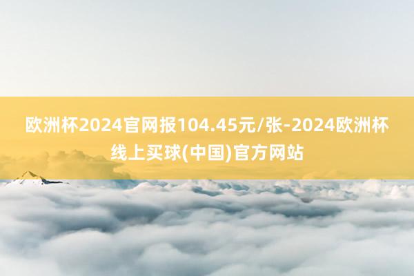 欧洲杯2024官网报104.45元/张-2024欧洲杯线上买球(中国)官方网站