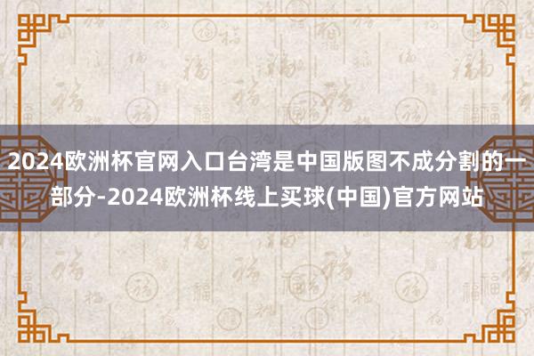 2024欧洲杯官网入口台湾是中国版图不成分割的一部分-2024欧洲杯线上买球(中国)官方网站