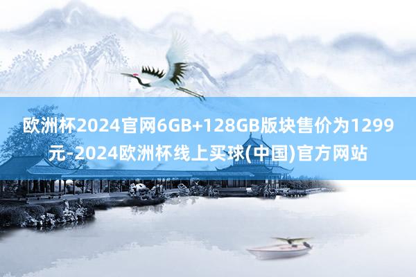 欧洲杯2024官网6GB+128GB版块售价为1299元-2024欧洲杯线上买球(中国)官方网站