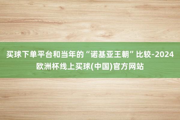 买球下单平台和当年的“诺基亚王朝”比较-2024欧洲杯线上买球(中国)官方网站