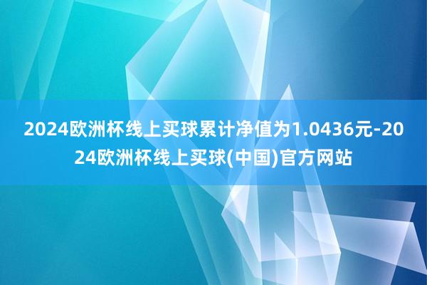 2024欧洲杯线上买球累计净值为1.0436元-2024欧洲杯线上买球(中国)官方网站