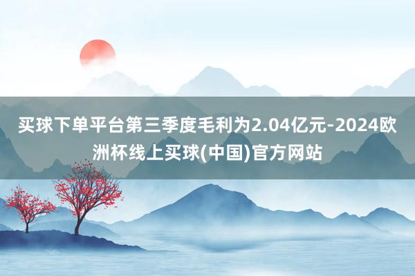 买球下单平台第三季度毛利为2.04亿元-2024欧洲杯线上买球(中国)官方网站