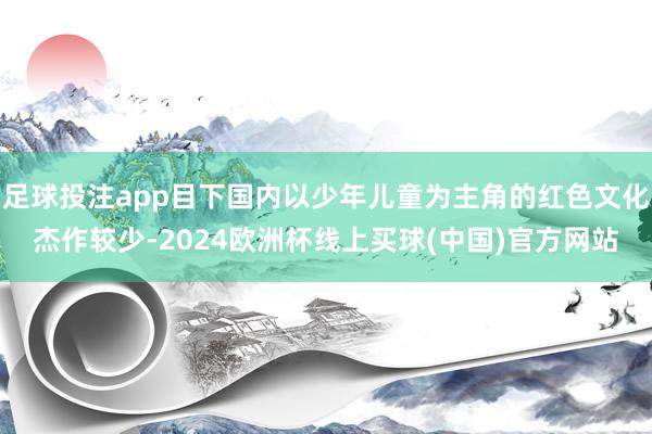 足球投注app目下国内以少年儿童为主角的红色文化杰作较少-2024欧洲杯线上买球(中国)官方网站